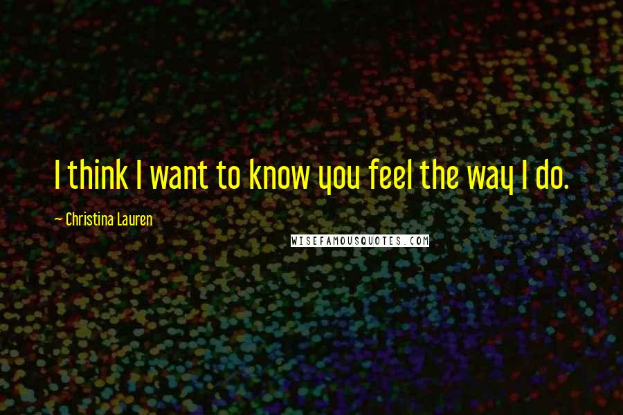 Christina Lauren Quotes: I think I want to know you feel the way I do.