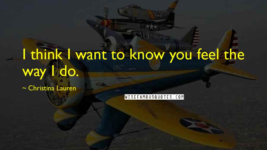 Christina Lauren Quotes: I think I want to know you feel the way I do.