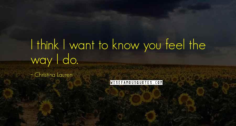 Christina Lauren Quotes: I think I want to know you feel the way I do.