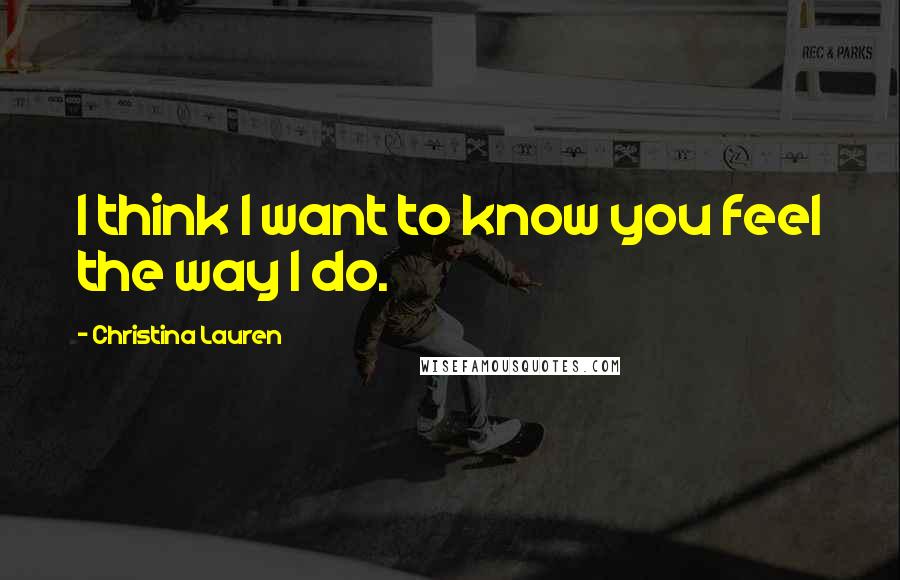 Christina Lauren Quotes: I think I want to know you feel the way I do.