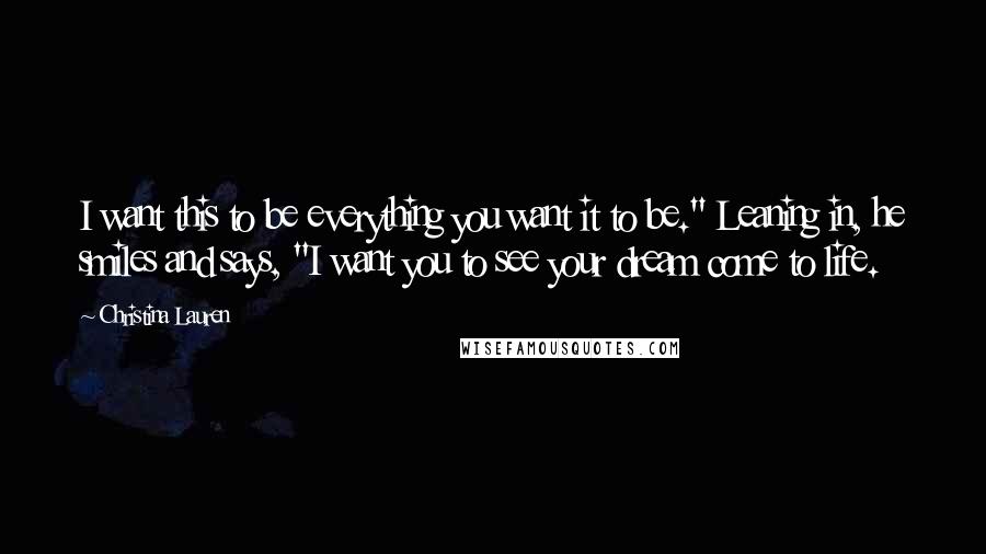 Christina Lauren Quotes: I want this to be everything you want it to be." Leaning in, he smiles and says, "I want you to see your dream come to life.