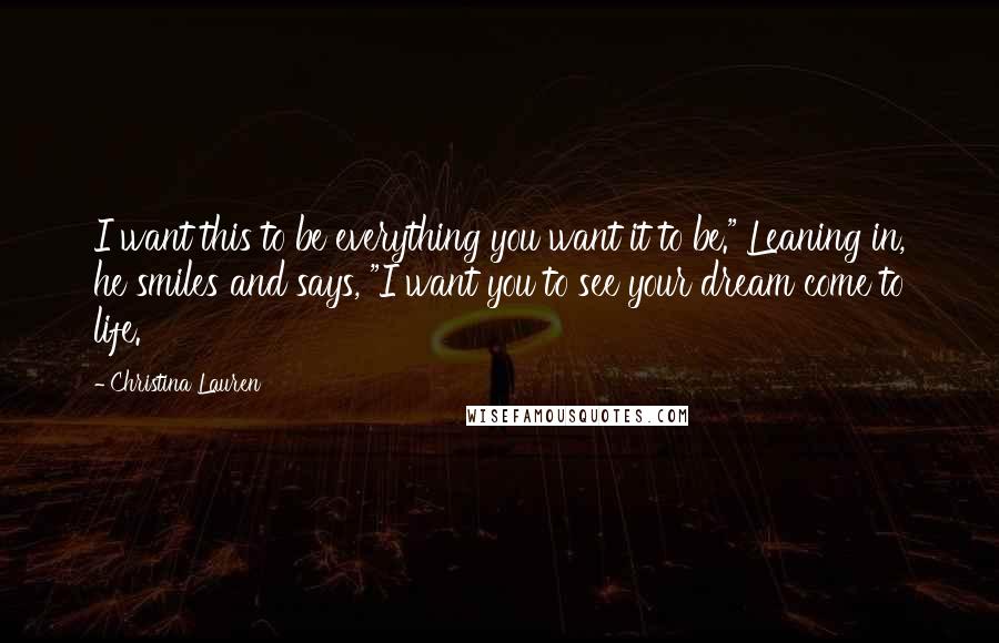 Christina Lauren Quotes: I want this to be everything you want it to be." Leaning in, he smiles and says, "I want you to see your dream come to life.