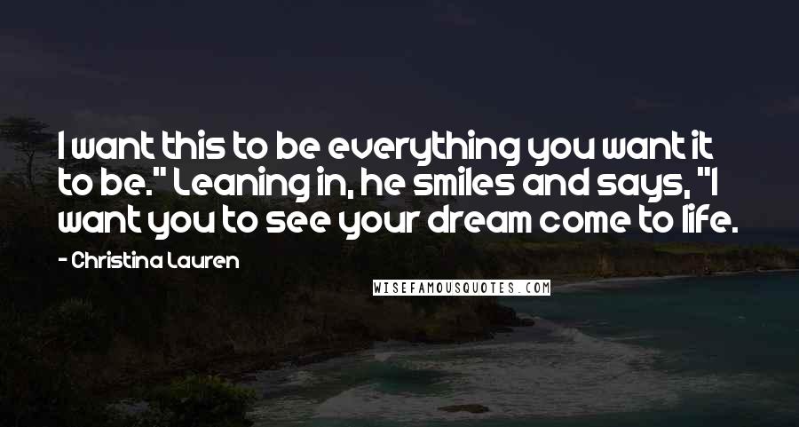 Christina Lauren Quotes: I want this to be everything you want it to be." Leaning in, he smiles and says, "I want you to see your dream come to life.