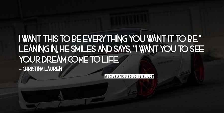 Christina Lauren Quotes: I want this to be everything you want it to be." Leaning in, he smiles and says, "I want you to see your dream come to life.