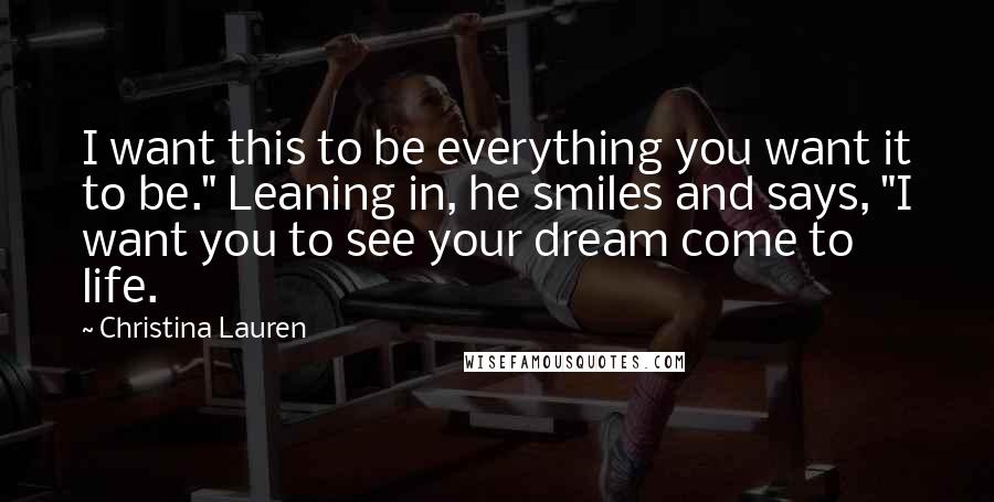 Christina Lauren Quotes: I want this to be everything you want it to be." Leaning in, he smiles and says, "I want you to see your dream come to life.