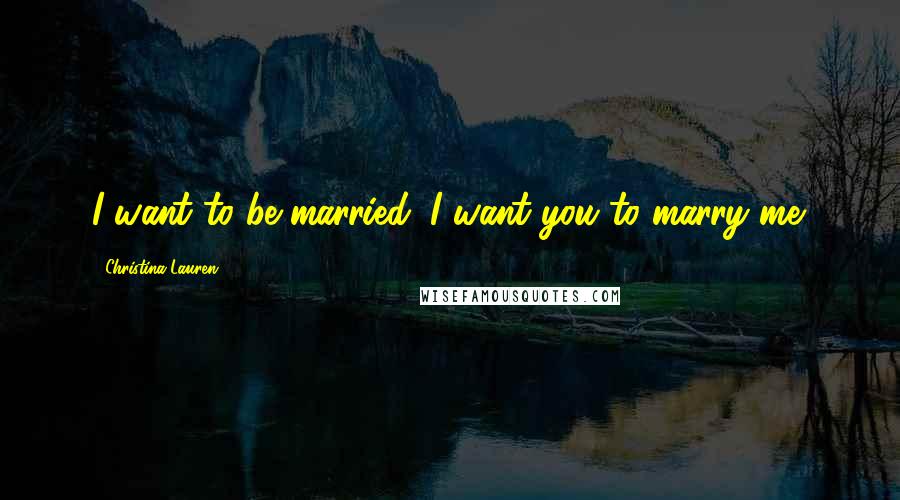 Christina Lauren Quotes: I want to be married. I want you to marry me.