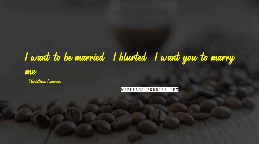 Christina Lauren Quotes: I want to be married," I blurted. "I want you to marry me.