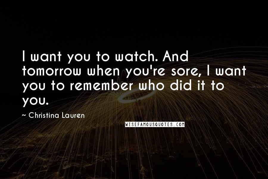 Christina Lauren Quotes: I want you to watch. And tomorrow when you're sore, I want you to remember who did it to you.