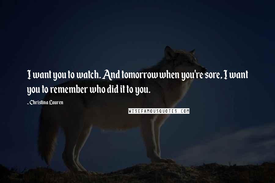 Christina Lauren Quotes: I want you to watch. And tomorrow when you're sore, I want you to remember who did it to you.