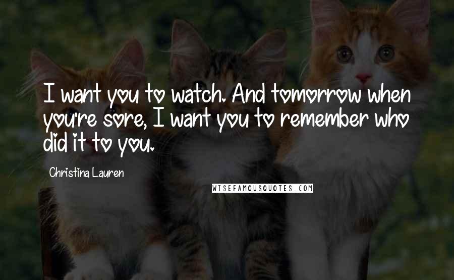 Christina Lauren Quotes: I want you to watch. And tomorrow when you're sore, I want you to remember who did it to you.