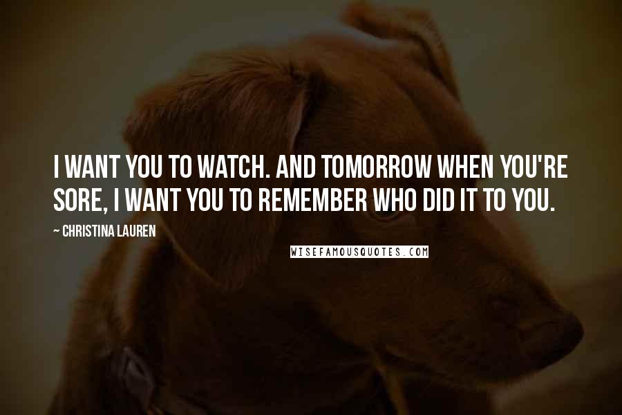 Christina Lauren Quotes: I want you to watch. And tomorrow when you're sore, I want you to remember who did it to you.