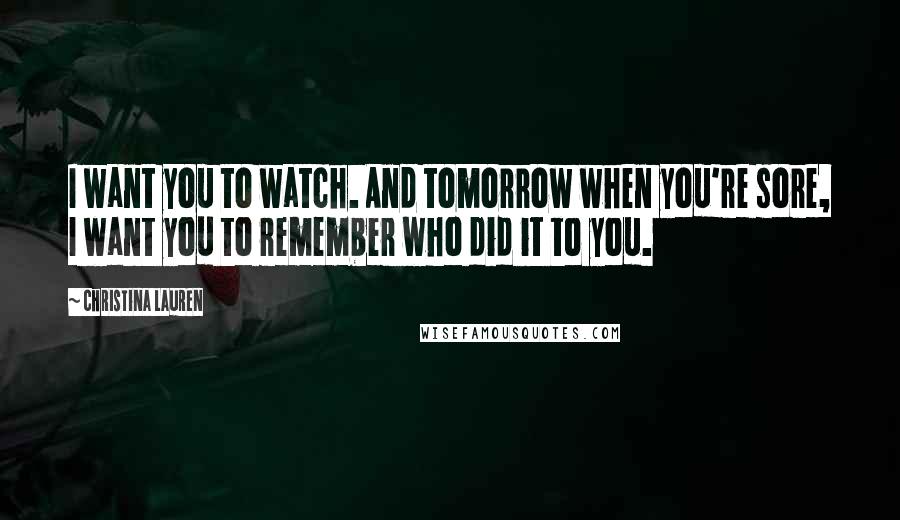 Christina Lauren Quotes: I want you to watch. And tomorrow when you're sore, I want you to remember who did it to you.