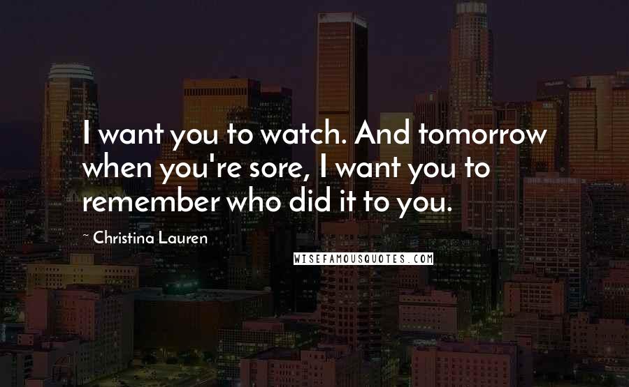 Christina Lauren Quotes: I want you to watch. And tomorrow when you're sore, I want you to remember who did it to you.