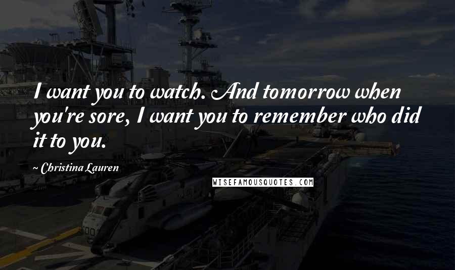 Christina Lauren Quotes: I want you to watch. And tomorrow when you're sore, I want you to remember who did it to you.