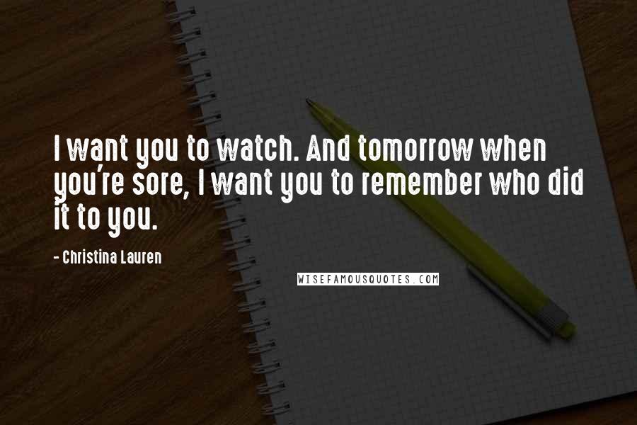 Christina Lauren Quotes: I want you to watch. And tomorrow when you're sore, I want you to remember who did it to you.