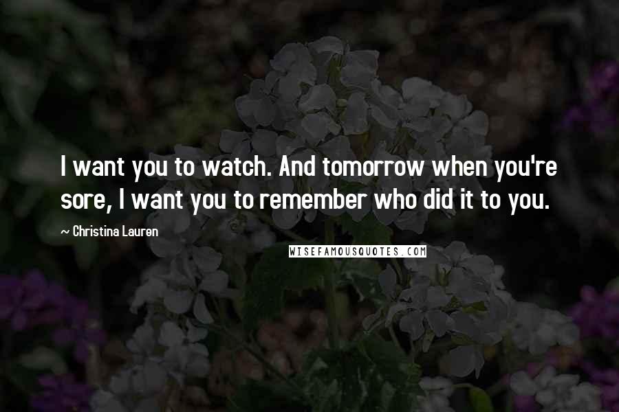 Christina Lauren Quotes: I want you to watch. And tomorrow when you're sore, I want you to remember who did it to you.