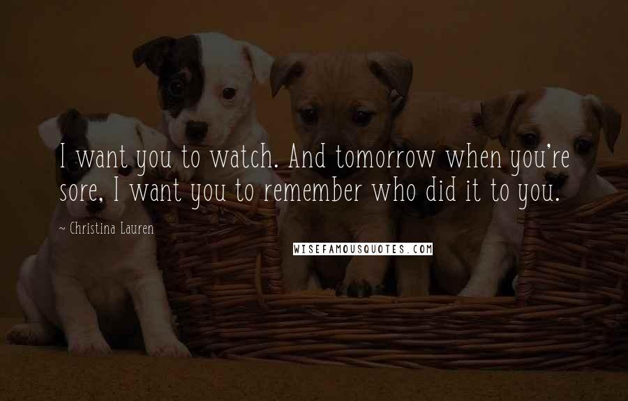 Christina Lauren Quotes: I want you to watch. And tomorrow when you're sore, I want you to remember who did it to you.