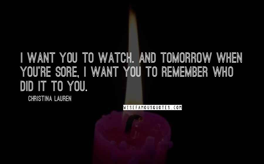 Christina Lauren Quotes: I want you to watch. And tomorrow when you're sore, I want you to remember who did it to you.