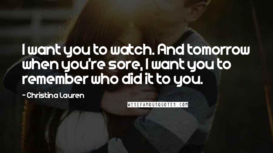 Christina Lauren Quotes: I want you to watch. And tomorrow when you're sore, I want you to remember who did it to you.