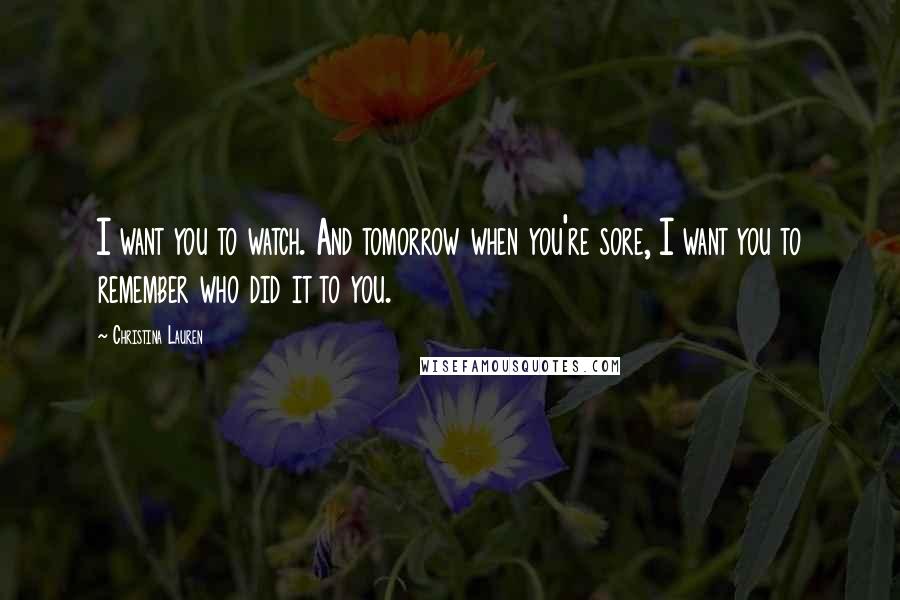 Christina Lauren Quotes: I want you to watch. And tomorrow when you're sore, I want you to remember who did it to you.