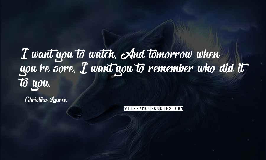 Christina Lauren Quotes: I want you to watch. And tomorrow when you're sore, I want you to remember who did it to you.