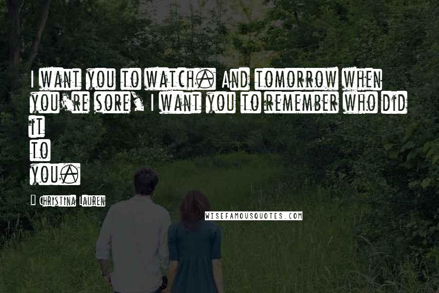 Christina Lauren Quotes: I want you to watch. And tomorrow when you're sore, I want you to remember who did it to you.