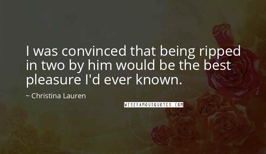 Christina Lauren Quotes: I was convinced that being ripped in two by him would be the best pleasure I'd ever known.