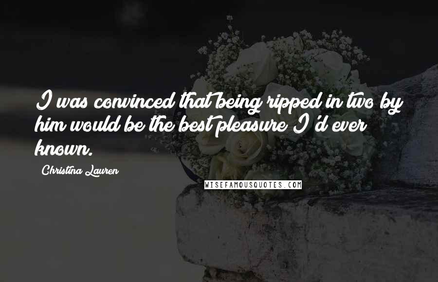 Christina Lauren Quotes: I was convinced that being ripped in two by him would be the best pleasure I'd ever known.