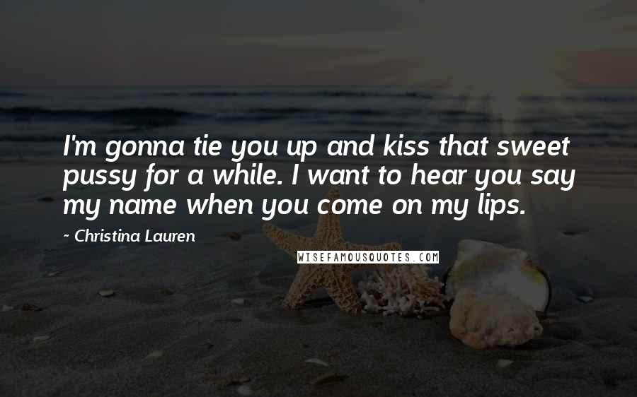 Christina Lauren Quotes: I'm gonna tie you up and kiss that sweet pussy for a while. I want to hear you say my name when you come on my lips.