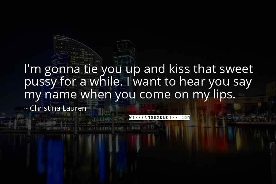 Christina Lauren Quotes: I'm gonna tie you up and kiss that sweet pussy for a while. I want to hear you say my name when you come on my lips.