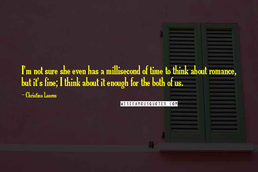 Christina Lauren Quotes: I'm not sure she even has a millisecond of time to think about romance, but it's fine; I think about it enough for the both of us.