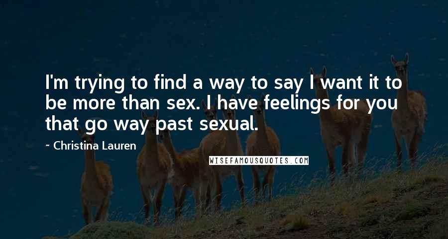 Christina Lauren Quotes: I'm trying to find a way to say I want it to be more than sex. I have feelings for you that go way past sexual.