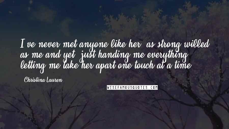 Christina Lauren Quotes: I've never met anyone like her, as strong-willed as me and yet, just handing me everything, letting me take her apart one touch at a time.