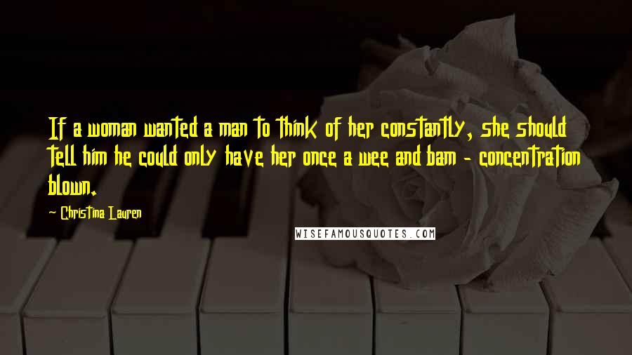 Christina Lauren Quotes: If a woman wanted a man to think of her constantly, she should tell him he could only have her once a wee and bam - concentration blown.