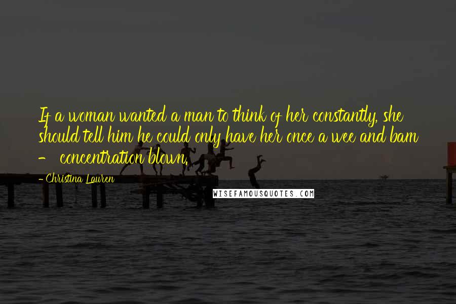 Christina Lauren Quotes: If a woman wanted a man to think of her constantly, she should tell him he could only have her once a wee and bam - concentration blown.