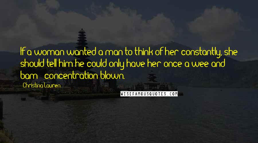 Christina Lauren Quotes: If a woman wanted a man to think of her constantly, she should tell him he could only have her once a wee and bam - concentration blown.