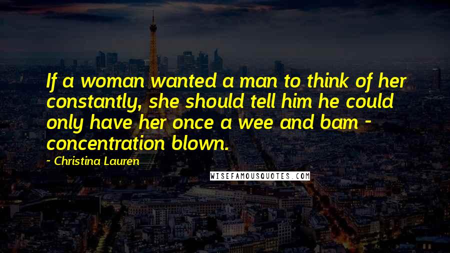 Christina Lauren Quotes: If a woman wanted a man to think of her constantly, she should tell him he could only have her once a wee and bam - concentration blown.