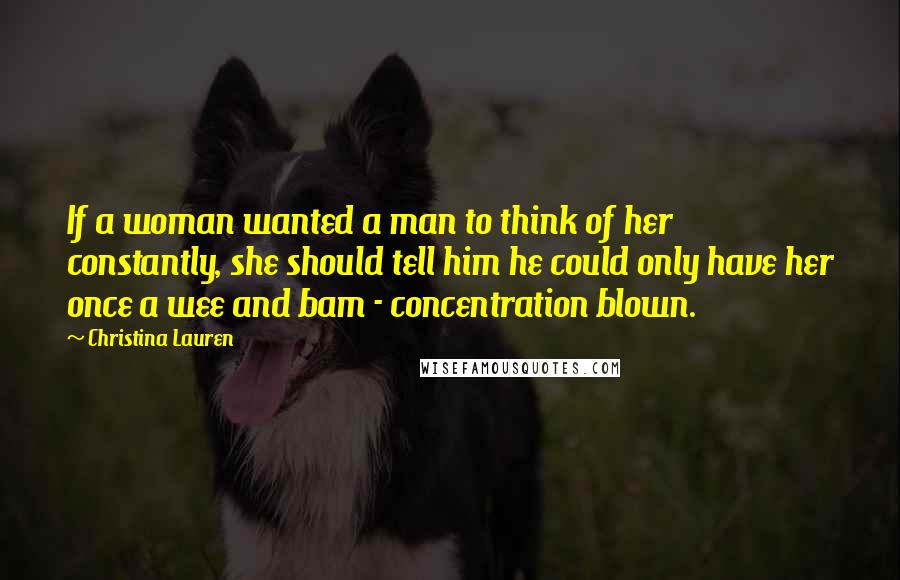 Christina Lauren Quotes: If a woman wanted a man to think of her constantly, she should tell him he could only have her once a wee and bam - concentration blown.