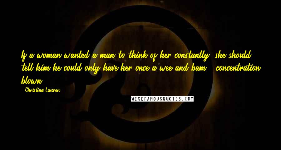 Christina Lauren Quotes: If a woman wanted a man to think of her constantly, she should tell him he could only have her once a wee and bam - concentration blown.