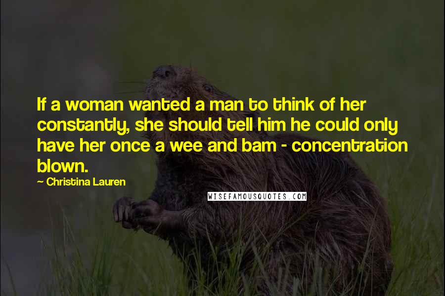 Christina Lauren Quotes: If a woman wanted a man to think of her constantly, she should tell him he could only have her once a wee and bam - concentration blown.