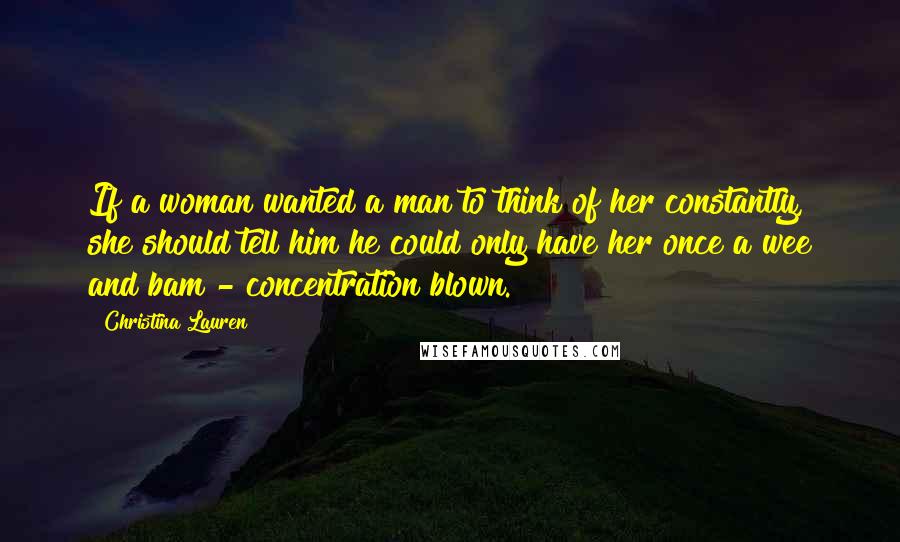 Christina Lauren Quotes: If a woman wanted a man to think of her constantly, she should tell him he could only have her once a wee and bam - concentration blown.