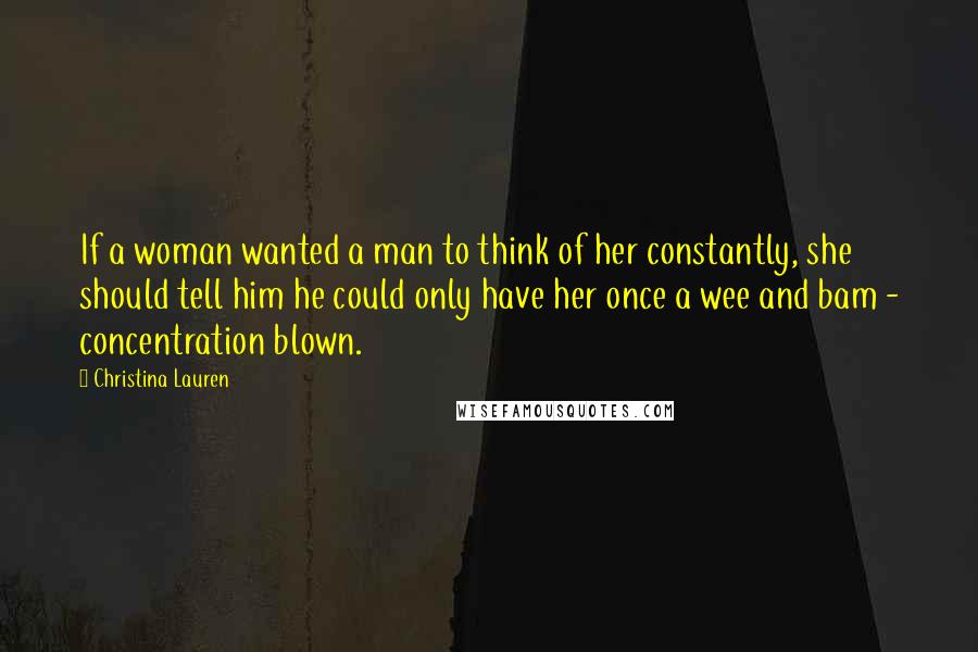 Christina Lauren Quotes: If a woman wanted a man to think of her constantly, she should tell him he could only have her once a wee and bam - concentration blown.