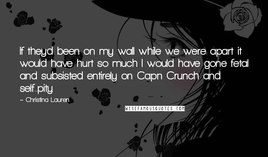 Christina Lauren Quotes: If they'd been on my wall while we were apart it would have hurt so much I would have gone fetal and subsisted entirely on Cap'n Crunch and self-pity.