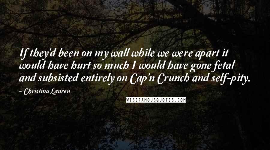 Christina Lauren Quotes: If they'd been on my wall while we were apart it would have hurt so much I would have gone fetal and subsisted entirely on Cap'n Crunch and self-pity.