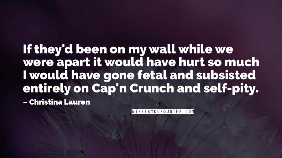 Christina Lauren Quotes: If they'd been on my wall while we were apart it would have hurt so much I would have gone fetal and subsisted entirely on Cap'n Crunch and self-pity.