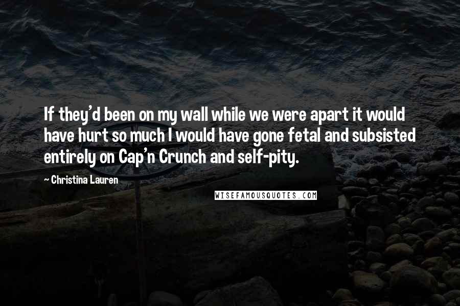 Christina Lauren Quotes: If they'd been on my wall while we were apart it would have hurt so much I would have gone fetal and subsisted entirely on Cap'n Crunch and self-pity.