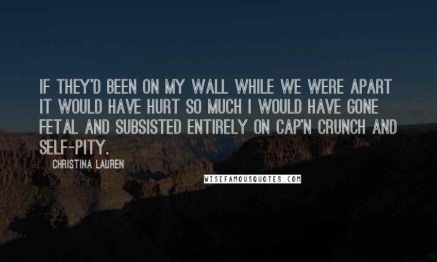 Christina Lauren Quotes: If they'd been on my wall while we were apart it would have hurt so much I would have gone fetal and subsisted entirely on Cap'n Crunch and self-pity.