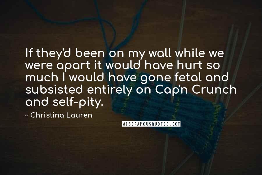 Christina Lauren Quotes: If they'd been on my wall while we were apart it would have hurt so much I would have gone fetal and subsisted entirely on Cap'n Crunch and self-pity.