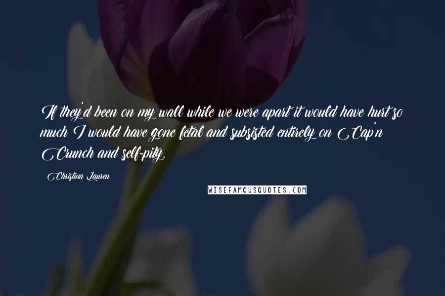 Christina Lauren Quotes: If they'd been on my wall while we were apart it would have hurt so much I would have gone fetal and subsisted entirely on Cap'n Crunch and self-pity.