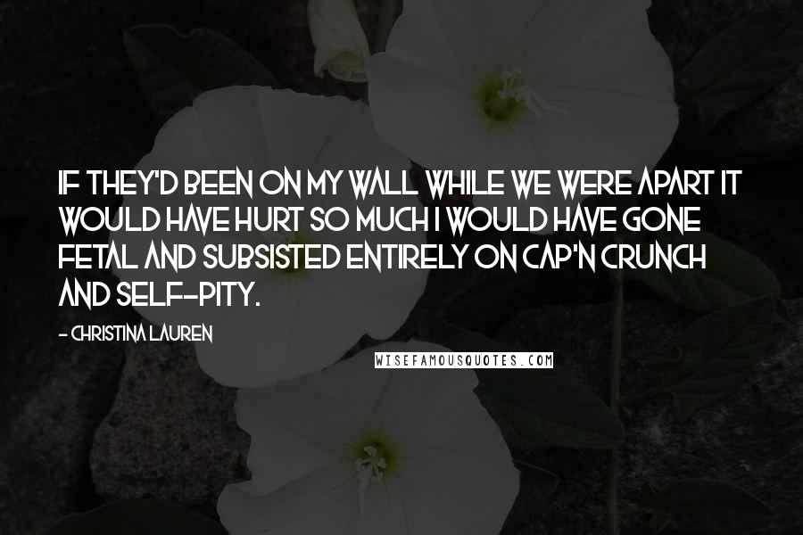 Christina Lauren Quotes: If they'd been on my wall while we were apart it would have hurt so much I would have gone fetal and subsisted entirely on Cap'n Crunch and self-pity.